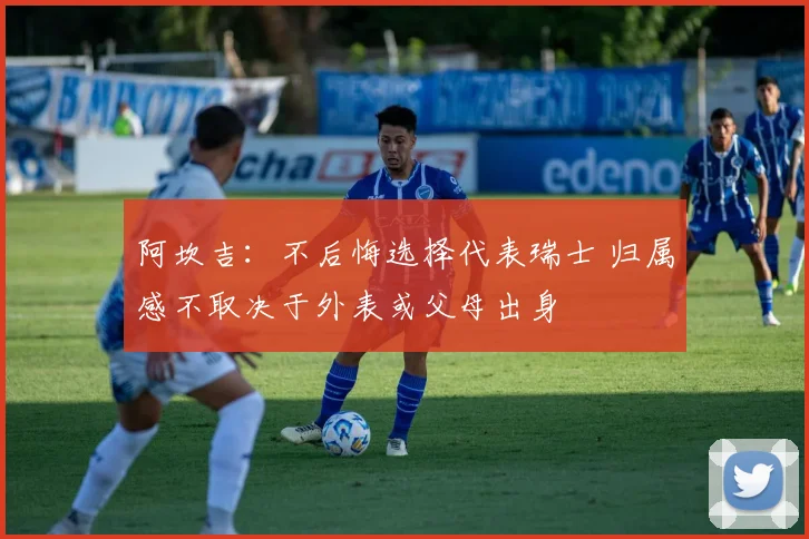 阿坎吉：不后悔选择代表瑞士 归属感不取决于外表或父母出身