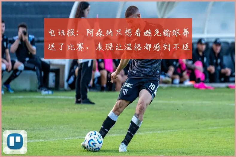 电讯报：阿森纳只想着避免输球葬送了比赛，表现让温格都感到不适