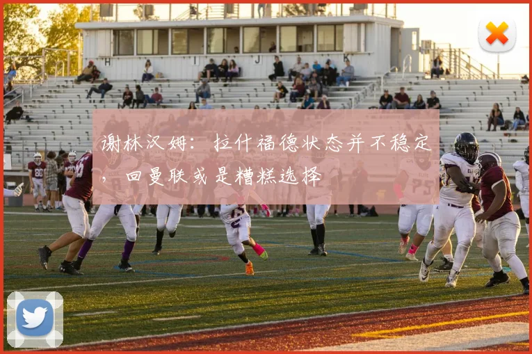 谢林汉姆：拉什福德状态并不稳定，回曼联或是糟糕选择